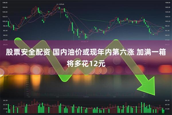 股票安全配资 国内油价或现年内第六涨 加满一箱将多花12元