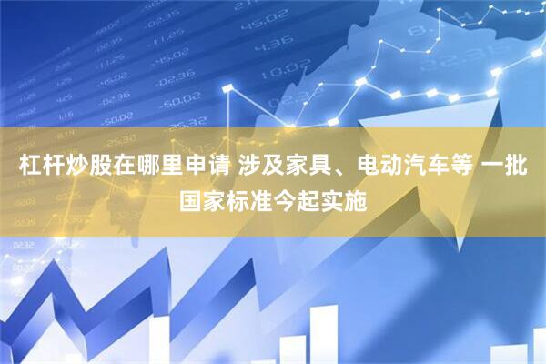 杠杆炒股在哪里申请 涉及家具、电动汽车等 一批国家标准今起实施