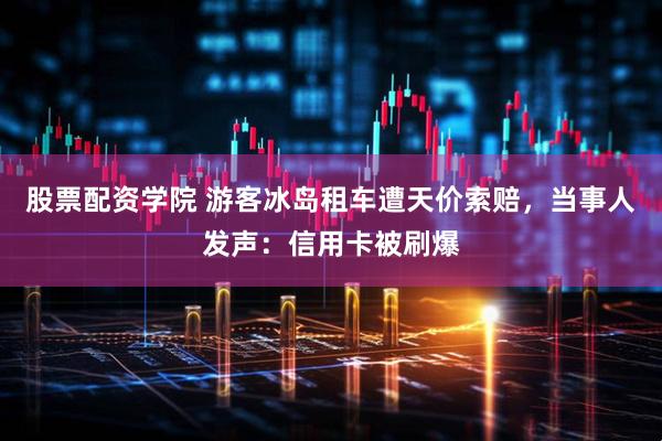 股票配资学院 游客冰岛租车遭天价索赔，当事人发声：信用卡被刷爆