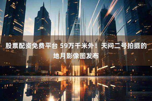 股票配资免费平台 59万千米外！天问二号拍摄的地月影像图发布