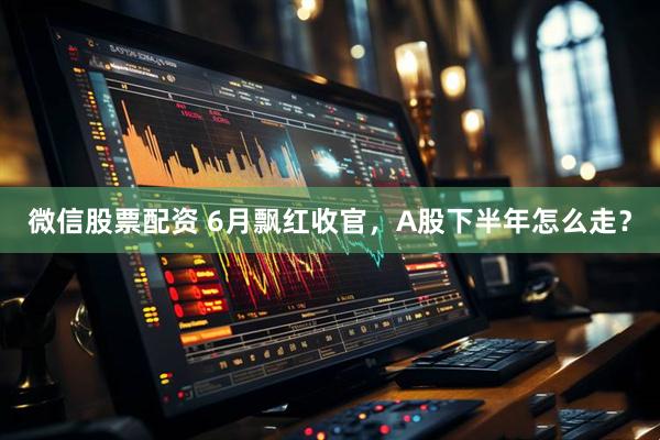 微信股票配资 6月飘红收官，A股下半年怎么走？