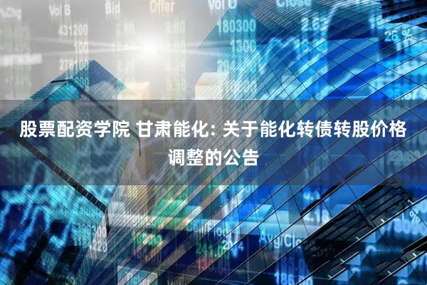 股票配资学院 甘肃能化: 关于能化转债转股价格调整的公告