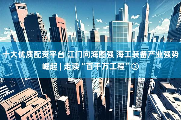 十大优质配资平台 江门向海图强 海工装备产业强势崛起 | 走读“百千万工程”③