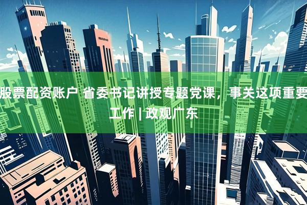 股票配资账户 省委书记讲授专题党课，事关这项重要工作 | 政观广东