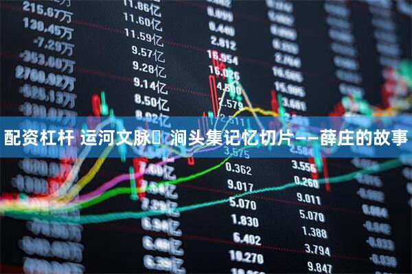 配资杠杆 运河文脉・涧头集记忆切片——薛庄的故事