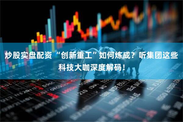 炒股实盘配资 “创新重工”如何炼成？听集团这些科技大咖深度解码！