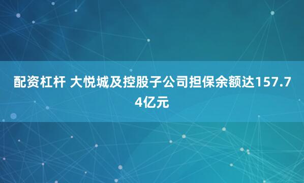 配资杠杆 大悦城及控股子公司担保余额达157.74亿元