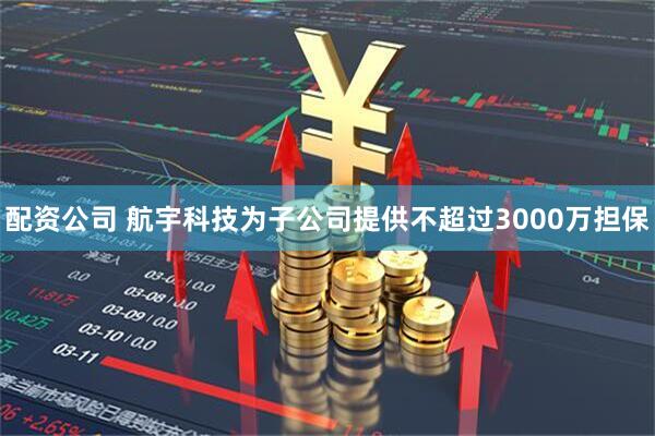 配资公司 航宇科技为子公司提供不超过3000万担保