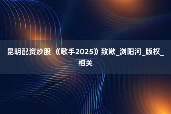 昆明配资炒股 《歌手2025》致歉_浏阳河_版权_相关