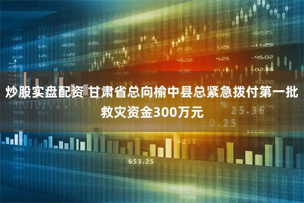 炒股实盘配资 甘肃省总向榆中县总紧急拨付第一批救灾资金300万元