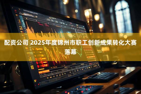 配资公司 2025年度锦州市职工创新成果转化大赛落幕