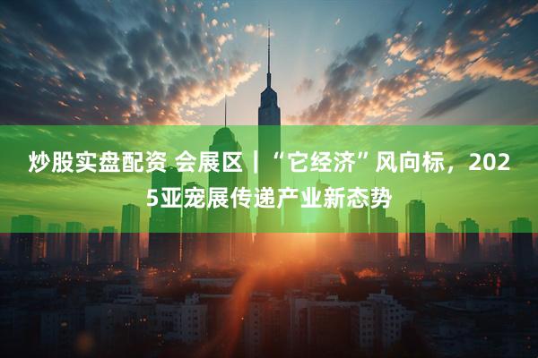 炒股实盘配资 会展区｜“它经济”风向标，2025亚宠展传递产业新态势